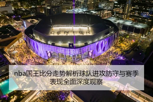 nba国王比分走势解析球队进攻防守与赛季表现全面深度观察