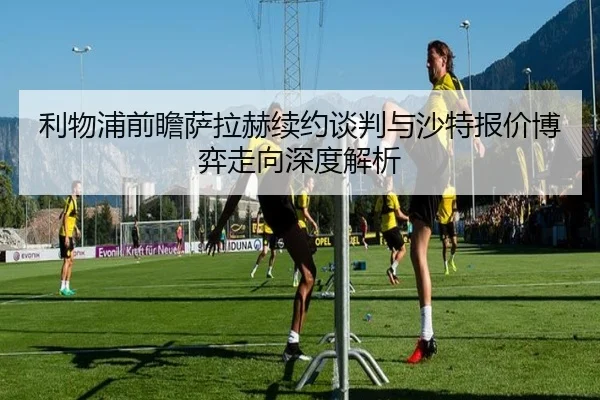 利物浦前瞻萨拉赫续约谈判与沙特报价博弈走向深度解析